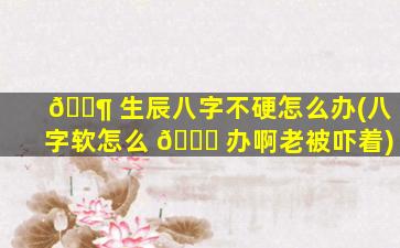 🐶 生辰八字不硬怎么办(八字软怎么 💐 办啊老被吓着)